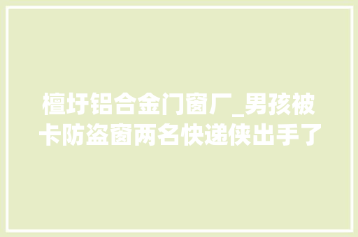 檀圩铝合金门窗厂_男孩被卡防盗窗两名快递侠出手了