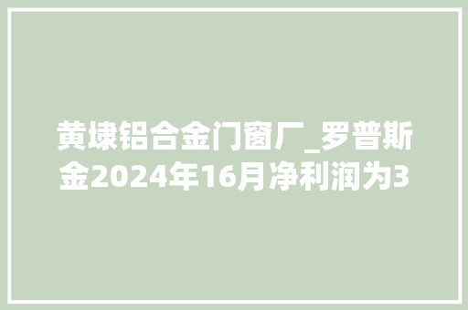 黄埭铝合金门窗厂_罗普斯金2024年16月净利润为316764万元较去年同期下滑332