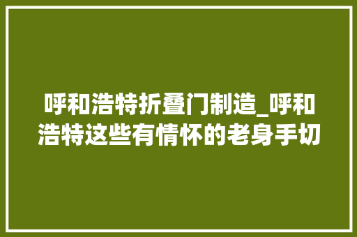 呼和浩特折叠门制造_呼和浩特这些有情怀的老身手切实其实就是变废为宝的传说