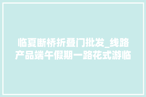 临夏断桥折叠门批发_线路产品端午假期一路花式游临夏