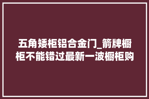 五角矮柜铝合金门_箭牌橱柜不能错过最新一波橱柜购买清单来了