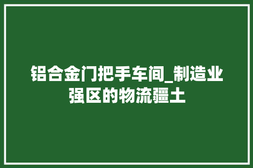 铝合金门把手车间_制造业强区的物流疆土