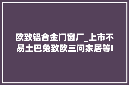 欧致铝合金门窗厂_上市不易土巴兔致欧三问家居等IPO审核遭中止