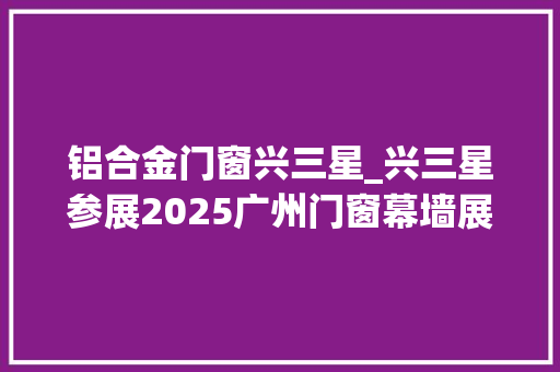 铝合金门窗兴三星_兴三星参展2025广州门窗幕墙展多款建筑五金新产品首发