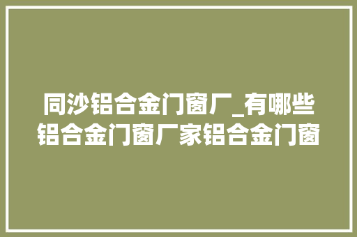 同沙铝合金门窗厂_有哪些铝合金门窗厂家铝合金门窗的市场价若干