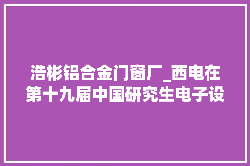 浩彬铝合金门窗厂_西电在第十九届中国研究生电子设计竞赛获佳绩