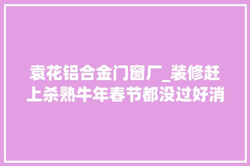 袁花铝合金门窗厂_装修赶上杀熟牛年春节都没过好消保委提醒书面合同不能省