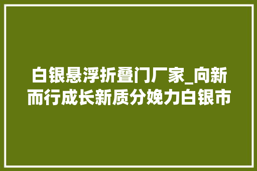 白银悬浮折叠门厂家_向新而行成长新质分娩力白银市打造三地一极推动高质量成长系列报道之一