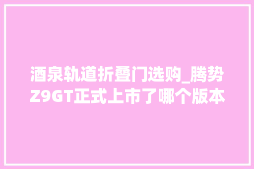 酒泉轨道折叠门选购_腾势Z9GT正式上市了哪个版本性价比最高