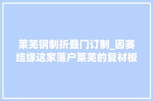莱芜钢制折叠门订制_因赛结缘这家落户莱芜的复材板簧公司比来又有什么新进展