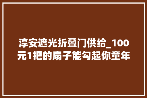 淳安遮光折叠门供给_100元1把的扇子能勾起你童年的回忆吗
