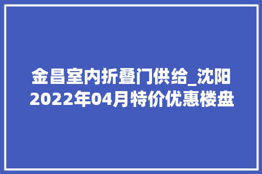 金昌室内折叠门供给_沈阳2022年04月特价优惠楼盘在此购房享99折优惠手慢无