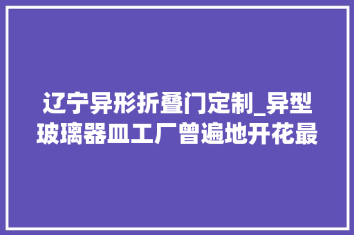 辽宁异形折叠门定制_异型玻璃器皿工厂曾遍地开花最后却一地鸡毛是谁毁了这个行业