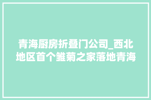 青海厨房折叠门公司_西北地区首个雏菊之家落地青海省妇女儿童病院