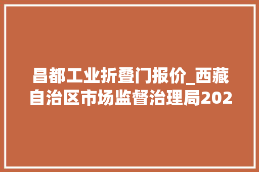 昌都工业折叠门报价_西藏自治区市场监督治理局2023年工业产品质量自治区监督抽查产品及企业名单通知书记