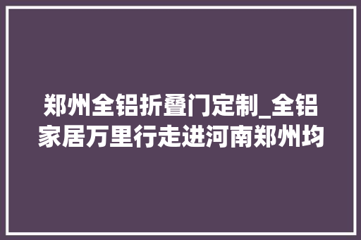郑州全铝折叠门定制_全铝家居万里行走进河南郑州均美鸥派伊家铝木年光光阴