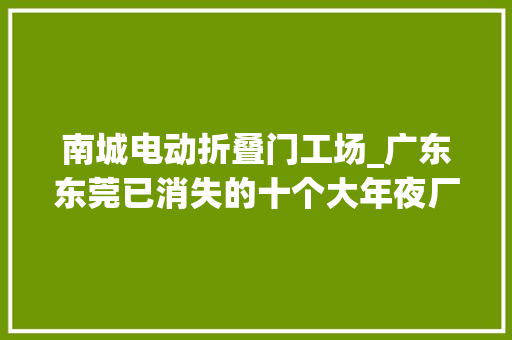 南城电动折叠门工场_广东东莞已消失的十个大年夜厂1诺基亚东莞工厂2裕元鞋厂