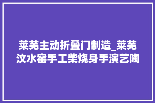 莱芜主动折叠门制造_莱芜汶水窑手工柴烧身手演艺陶泥变形记