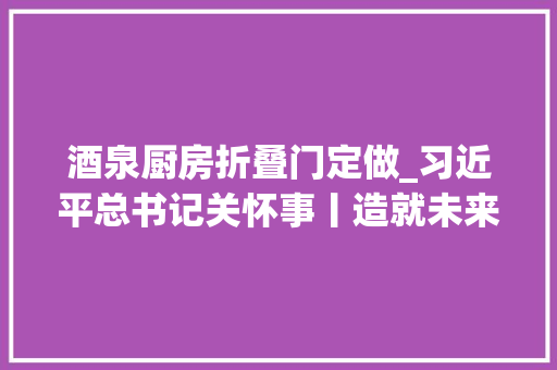 酒泉厨房折叠门定做_习近平总书记关怀事丨造就未来的科学栋梁青少年科技教诲扫描