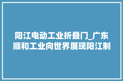 阳江电动工业折叠门_广东顺和工业向世界展现阳江制造
