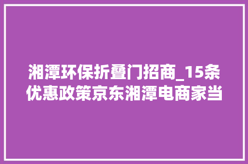 湘潭环保折叠门招商_15条优惠政策京东湘潭电商家当园广撒招商英雄帖