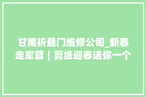 甘南折叠门维修公司_新春走军营︱剪纸迎春送你一个中国年