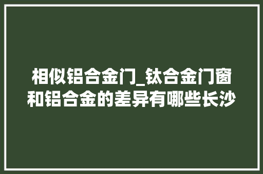 相似铝合金门_钛合金门窗和铝合金的差异有哪些长沙优工装饰具体解答