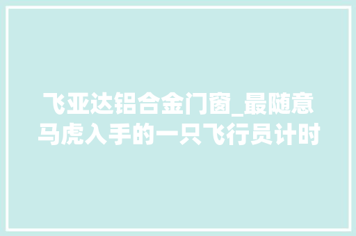 飞亚达铝合金门窗_最随意马虎入手的一只飞行员计时表军事迷不要错过
