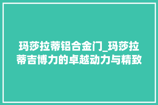 玛莎拉蒂铝合金门_玛莎拉蒂吉博力的卓越动力与精致工艺创造意大年夜利豪华汽车的典范