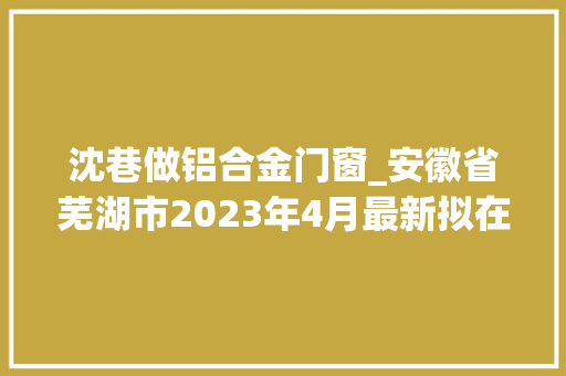 沈巷做铝合金门窗_安徽省芜湖市2023年4月最新拟在建工程项目汇总