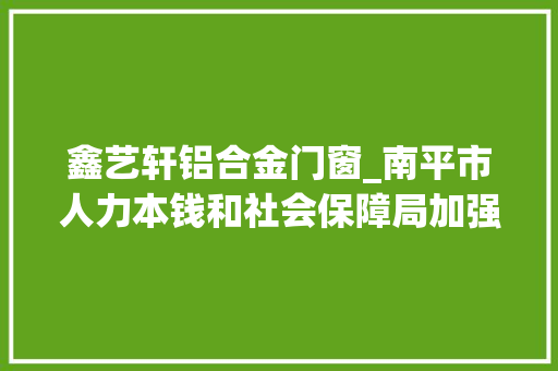 鑫艺轩铝合金门窗_南平市人力本钱和社会保障局加强技能人才军队培植纪实