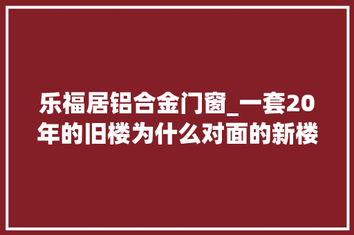 乐福居铝合金门窗_一套20年的旧楼为什么对面的新楼价格差3000块