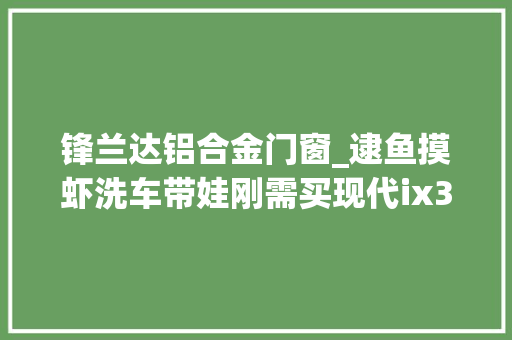 锋兰达铝合金门窗_逮鱼摸虾洗车带娃刚需买现代ix35的车主运用感想沾染
