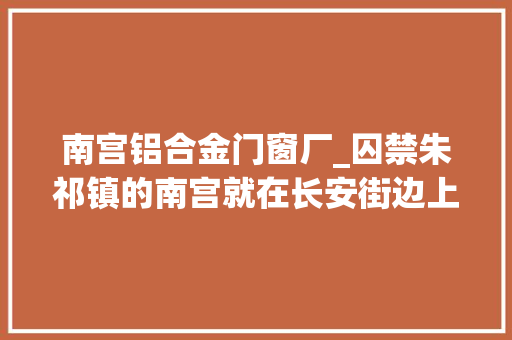 南宫铝合金门窗厂_囚禁朱祁镇的南宫就在长安街边上