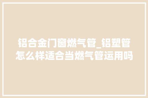 铝合金门窗燃气管_铝塑管怎么样适合当燃气管运用吗