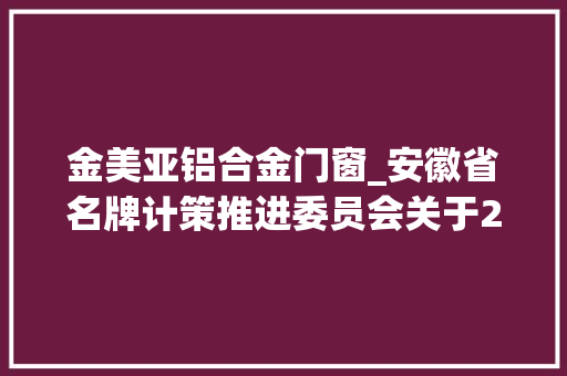 金美亚铝合金门窗_安徽省名牌计策推进委员会关于2017年度新评经由进程安徽名牌项目通知书记