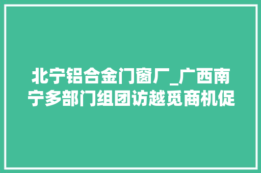 北宁铝合金门窗厂_广西南宁多部门组团访越觅商机促多项合作成果