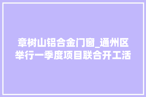 章树山铝合金门窗_通州区举行一季度项目联合开工活动