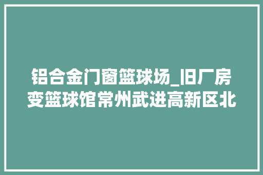 铝合金门窗篮球场_旧厂房变篮球馆常州武进高新区北区狼藉污整治献新策