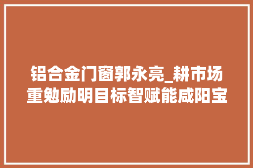 铝合金门窗郭永亮_耕市场重勉励明目标智赋能咸阳宝石公司落实年中工作会议精神