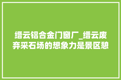 缙云铝合金门窗厂_缙云废弃采石场的想象力是景区憩息场所也是村落公共空间