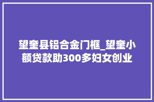 望奎县铝合金门框_望奎小额贷款助300多妇女创业