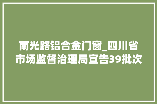 南光路铝合金门窗_四川省市场监督治理局宣告39批次食物抽检不合格情况