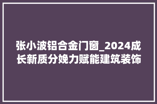 张小波铝合金门窗_2024成长新质分娩力赋能建筑装饰行业全家当链高质量成终年夜会在西安盛大召开