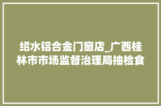绍水铝合金门窗店_广西桂林市市场监督治理局抽检食物1527批次不合格32批次