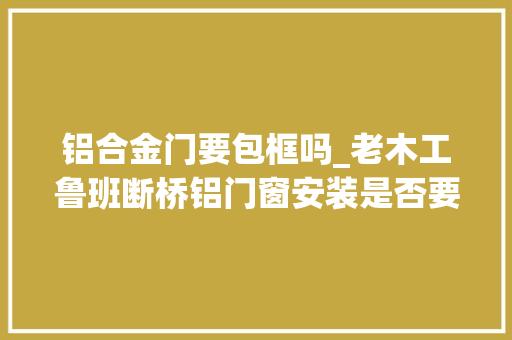 铝合金门要包框吗_老木工鲁班断桥铝门窗安装是否要做副框