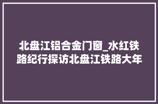 北盘江铝合金门窗_水红铁路纪行探访北盘江铁路大年夜桥一位妇女守护着一座大年夜桥