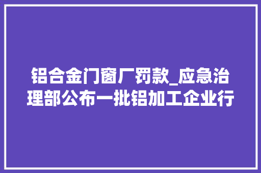 铝合金门窗厂罚款_应急治理部公布一批铝加工企业行政处罚范例案例