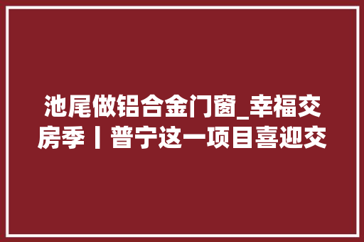 池尾做铝合金门窗_幸福交房季丨普宁这一项目喜迎交房切切豪礼送一向