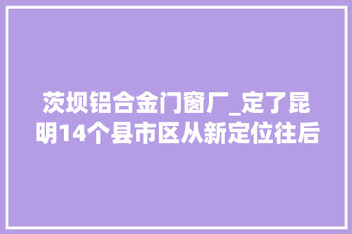 茨坝铝合金门窗厂_定了昆明14个县市区从新定位往后这样成长